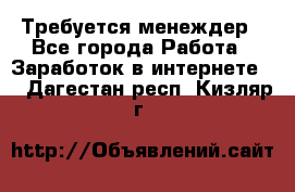 Требуется менеждер - Все города Работа » Заработок в интернете   . Дагестан респ.,Кизляр г.